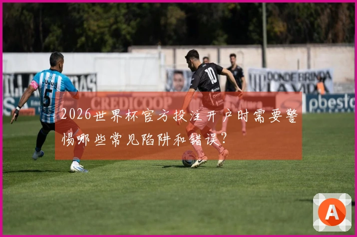 2026世界杯官方投注开户时需要警惕哪些常见陷阱和错误？